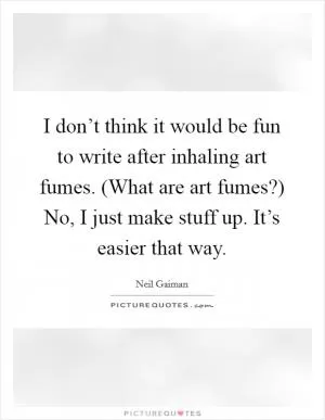 I don’t think it would be fun to write after inhaling art fumes. (What are art fumes?) No, I just make stuff up. It’s easier that way Picture Quote #1