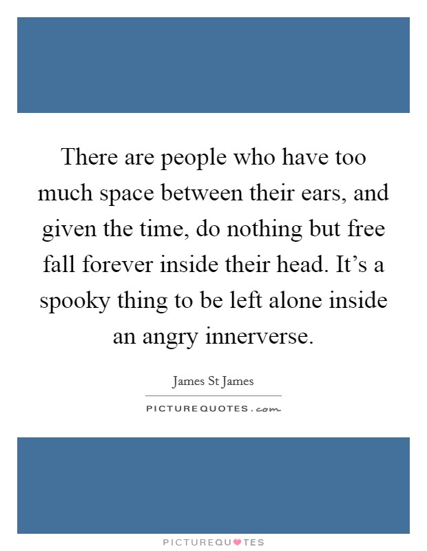 There are people who have too much space between their ears, and given the time, do nothing but free fall forever inside their head. It's a spooky thing to be left alone inside an angry innerverse Picture Quote #1