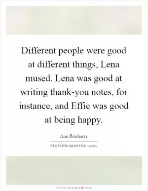 Different people were good at different things, Lena mused. Lena was good at writing thank-you notes, for instance, and Effie was good at being happy Picture Quote #1