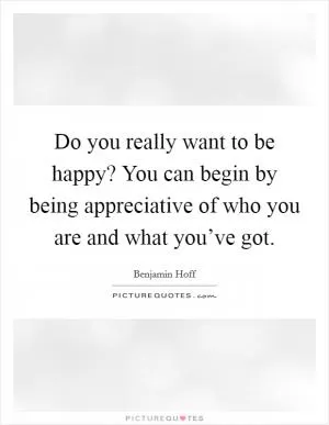 Do you really want to be happy? You can begin by being appreciative of who you are and what you’ve got Picture Quote #1