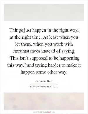 Things just happen in the right way, at the right time. At least when you let them, when you work with circumstances instead of saying, ‘This isn’t supposed to be happening this way,’ and trying harder to make it happen some other way Picture Quote #1