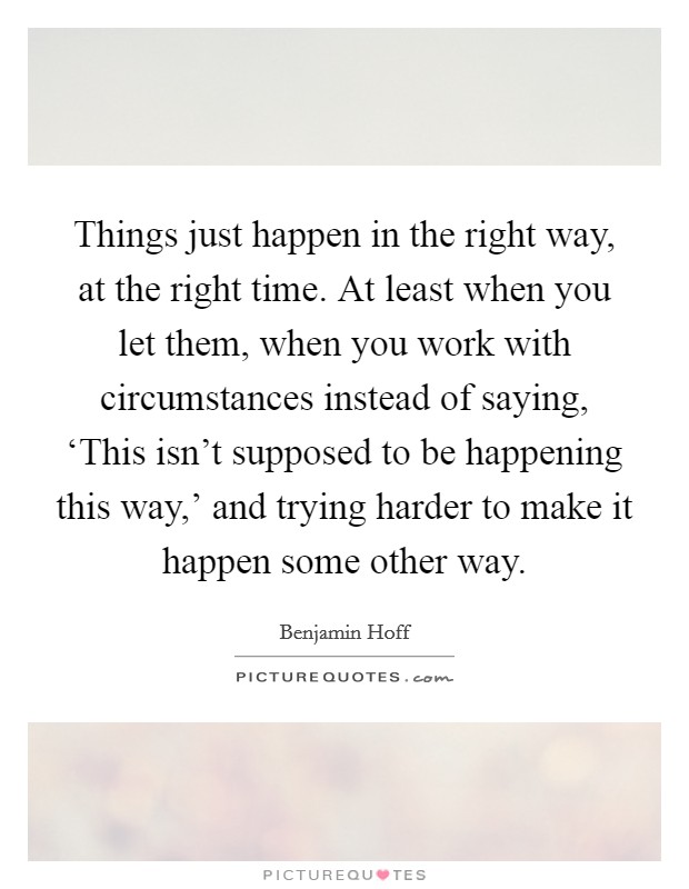 Things just happen in the right way, at the right time. At least when you let them, when you work with circumstances instead of saying, ‘This isn't supposed to be happening this way,' and trying harder to make it happen some other way Picture Quote #1