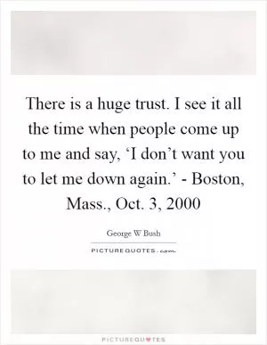 There is a huge trust. I see it all the time when people come up to me and say, ‘I don’t want you to let me down again.’ - Boston, Mass., Oct. 3, 2000 Picture Quote #1