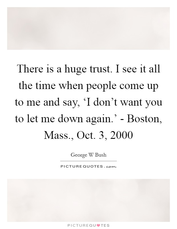 There is a huge trust. I see it all the time when people come up to me and say, ‘I don't want you to let me down again.' - Boston, Mass., Oct. 3, 2000 Picture Quote #1