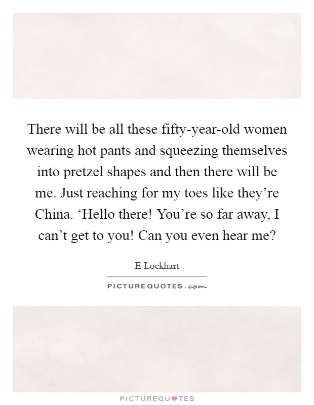 There will be all these fifty-year-old women wearing hot pants and squeezing themselves into pretzel shapes and then there will be me. Just reaching for my toes like they're China. ‘Hello there! You're so far away, I can't get to you! Can you even hear me? Picture Quote #1