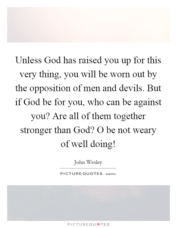 Unless God has raised you up for this very thing, you will be worn out by the opposition of men and devils. But if God be for you, who can be against you? Are all of them together stronger than God? O be not weary of well doing! Picture Quote #1