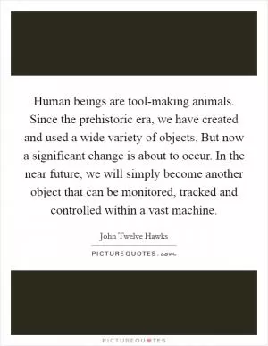 Human beings are tool-making animals. Since the prehistoric era, we have created and used a wide variety of objects. But now a significant change is about to occur. In the near future, we will simply become another object that can be monitored, tracked and controlled within a vast machine Picture Quote #1