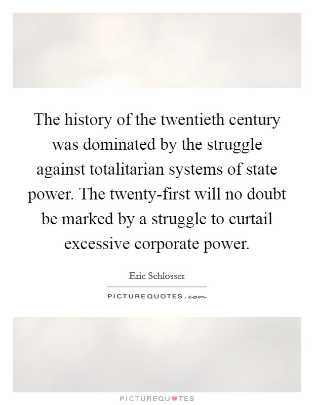 The history of the twentieth century was dominated by the struggle against totalitarian systems of state power. The twenty-first will no doubt be marked by a struggle to curtail excessive corporate power Picture Quote #1
