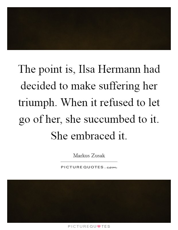 The point is, Ilsa Hermann had decided to make suffering her triumph. When it refused to let go of her, she succumbed to it. She embraced it Picture Quote #1