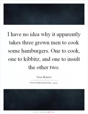 I have no idea why it apparently takes three grown men to cook some hamburgers. One to cook, one to kibbitz, and one to insult the other two Picture Quote #1