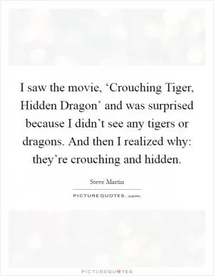 I saw the movie, ‘Crouching Tiger, Hidden Dragon’ and was surprised because I didn’t see any tigers or dragons. And then I realized why: they’re crouching and hidden Picture Quote #1