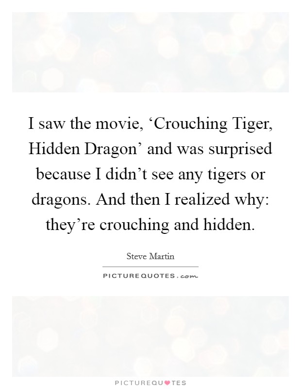 I saw the movie, ‘Crouching Tiger, Hidden Dragon' and was surprised because I didn't see any tigers or dragons. And then I realized why: they're crouching and hidden Picture Quote #1