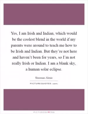 Yes, I am Irish and Indian, which would be the coolest blend in the world if my parents were around to teach me how to be Irish and Indian. But they’re not here and haven’t been for years, so I’m not really Irish or Indian. I am a blank sky, a human solar eclipse Picture Quote #1