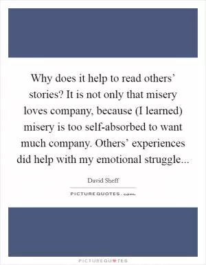 Why does it help to read others’ stories? It is not only that misery loves company, because (I learned) misery is too self-absorbed to want much company. Others’ experiences did help with my emotional struggle Picture Quote #1