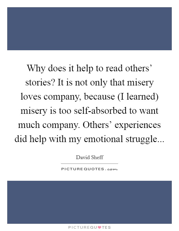 Why does it help to read others' stories? It is not only that misery loves company, because (I learned) misery is too self-absorbed to want much company. Others' experiences did help with my emotional struggle Picture Quote #1