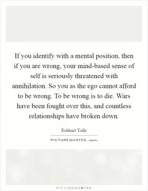 If you identify with a mental position, then if you are wrong, your mind-based sense of self is seriously threatened with annihilation. So you as the ego cannot afford to be wrong. To be wrong is to die. Wars have been fought over this, and countless relationships have broken down Picture Quote #1