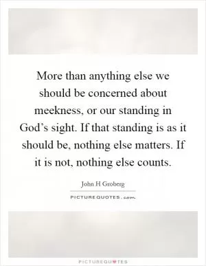 More than anything else we should be concerned about meekness, or our standing in God’s sight. If that standing is as it should be, nothing else matters. If it is not, nothing else counts Picture Quote #1