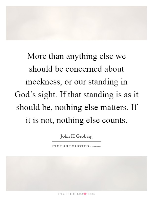 More than anything else we should be concerned about meekness, or our standing in God's sight. If that standing is as it should be, nothing else matters. If it is not, nothing else counts Picture Quote #1