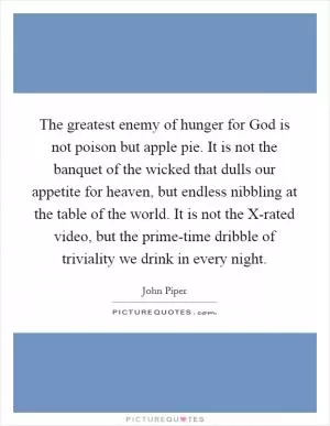 The greatest enemy of hunger for God is not poison but apple pie. It is not the banquet of the wicked that dulls our appetite for heaven, but endless nibbling at the table of the world. It is not the X-rated video, but the prime-time dribble of triviality we drink in every night Picture Quote #1