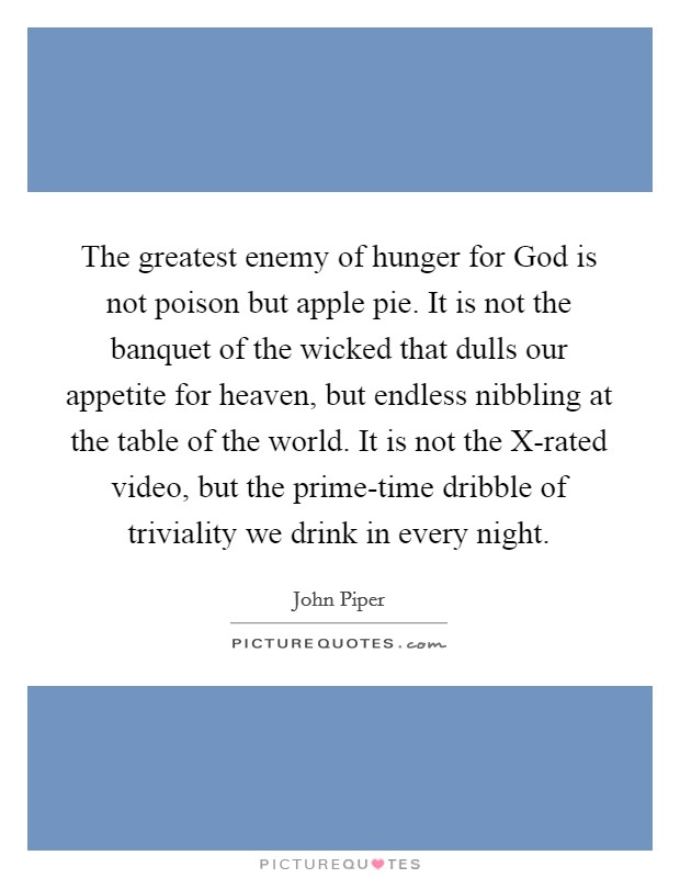 The greatest enemy of hunger for God is not poison but apple pie. It is not the banquet of the wicked that dulls our appetite for heaven, but endless nibbling at the table of the world. It is not the X-rated video, but the prime-time dribble of triviality we drink in every night Picture Quote #1
