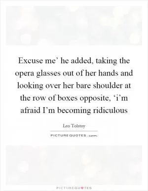 Excuse me’ he added, taking the opera glasses out of her hands and looking over her bare shoulder at the row of boxes opposite, ‘i’m afraid I’m becoming ridiculous Picture Quote #1