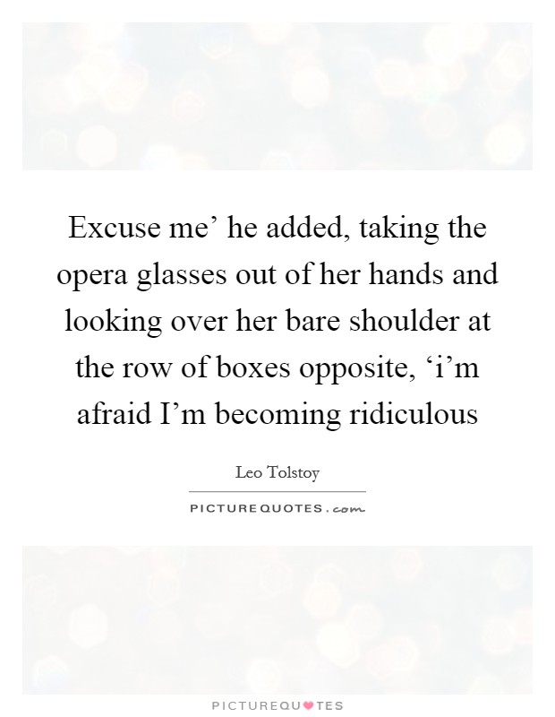 Excuse me' he added, taking the opera glasses out of her hands and looking over her bare shoulder at the row of boxes opposite, ‘i'm afraid I'm becoming ridiculous Picture Quote #1