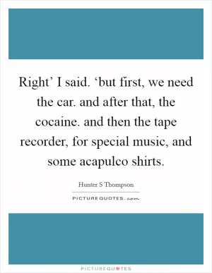 Right’ I said. ‘but first, we need the car. and after that, the cocaine. and then the tape recorder, for special music, and some acapulco shirts Picture Quote #1