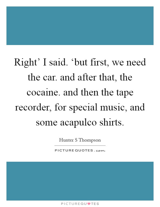 Right' I said. ‘but first, we need the car. and after that, the cocaine. and then the tape recorder, for special music, and some acapulco shirts Picture Quote #1