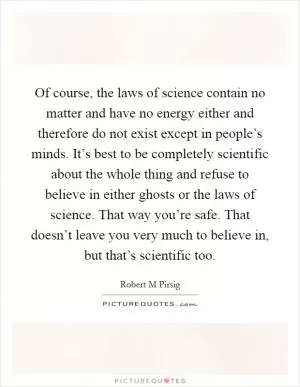 Of course, the laws of science contain no matter and have no energy either and therefore do not exist except in people’s minds. It’s best to be completely scientific about the whole thing and refuse to believe in either ghosts or the laws of science. That way you’re safe. That doesn’t leave you very much to believe in, but that’s scientific too Picture Quote #1