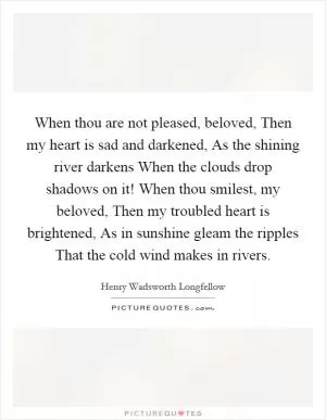 When thou are not pleased, beloved, Then my heart is sad and darkened, As the shining river darkens When the clouds drop shadows on it! When thou smilest, my beloved, Then my troubled heart is brightened, As in sunshine gleam the ripples That the cold wind makes in rivers Picture Quote #1