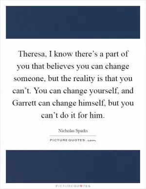 Theresa, I know there’s a part of you that believes you can change someone, but the reality is that you can’t. You can change yourself, and Garrett can change himself, but you can’t do it for him Picture Quote #1