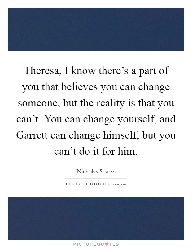 Theresa, I know there's a part of you that believes you can change someone, but the reality is that you can't. You can change yourself, and Garrett can change himself, but you can't do it for him Picture Quote #1