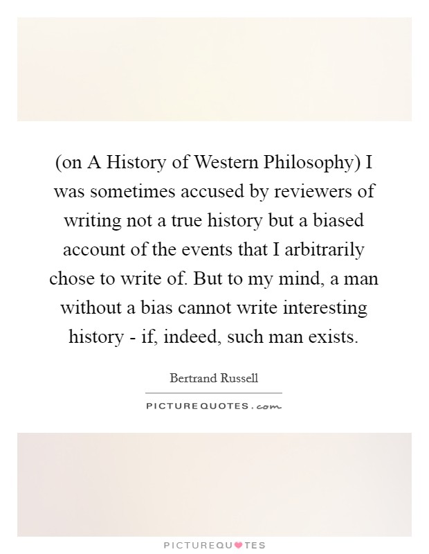 (on A History of Western Philosophy) I was sometimes accused by reviewers of writing not a true history but a biased account of the events that I arbitrarily chose to write of. But to my mind, a man without a bias cannot write interesting history - if, indeed, such man exists Picture Quote #1