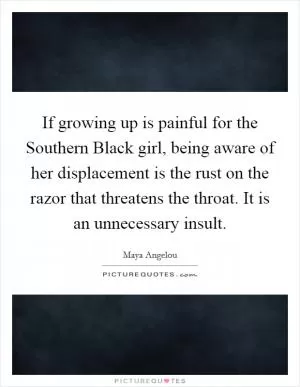 If growing up is painful for the Southern Black girl, being aware of her displacement is the rust on the razor that threatens the throat. It is an unnecessary insult Picture Quote #1