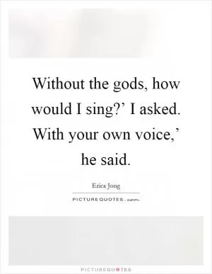 Without the gods, how would I sing?’ I asked. With your own voice,’ he said Picture Quote #1