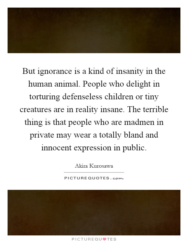 But ignorance is a kind of insanity in the human animal. People who delight in torturing defenseless children or tiny creatures are in reality insane. The terrible thing is that people who are madmen in private may wear a totally bland and innocent expression in public Picture Quote #1