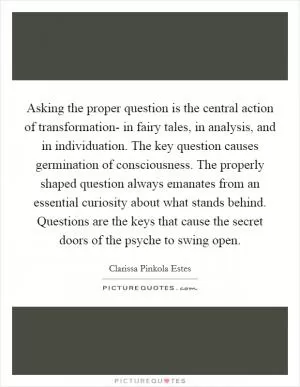 Asking the proper question is the central action of transformation- in fairy tales, in analysis, and in individuation. The key question causes germination of consciousness. The properly shaped question always emanates from an essential curiosity about what stands behind. Questions are the keys that cause the secret doors of the psyche to swing open Picture Quote #1