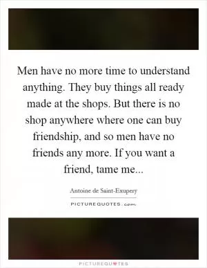 Men have no more time to understand anything. They buy things all ready made at the shops. But there is no shop anywhere where one can buy friendship, and so men have no friends any more. If you want a friend, tame me Picture Quote #1