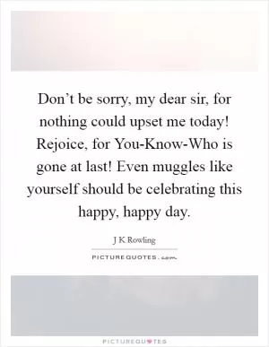 Don’t be sorry, my dear sir, for nothing could upset me today! Rejoice, for You-Know-Who is gone at last! Even muggles like yourself should be celebrating this happy, happy day Picture Quote #1