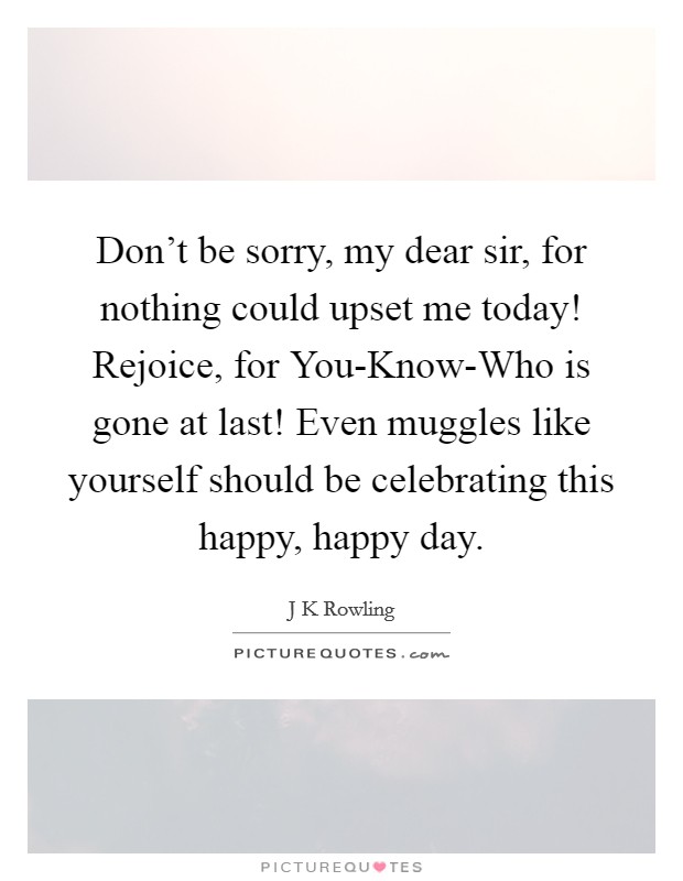 Don't be sorry, my dear sir, for nothing could upset me today! Rejoice, for You-Know-Who is gone at last! Even muggles like yourself should be celebrating this happy, happy day Picture Quote #1