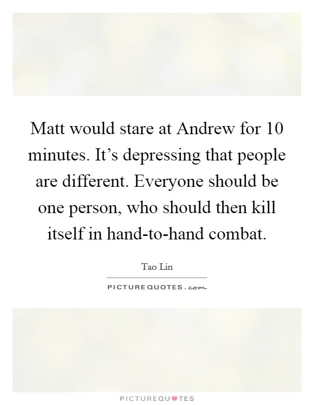 Matt would stare at Andrew for 10 minutes. It's depressing that people are different. Everyone should be one person, who should then kill itself in hand-to-hand combat Picture Quote #1