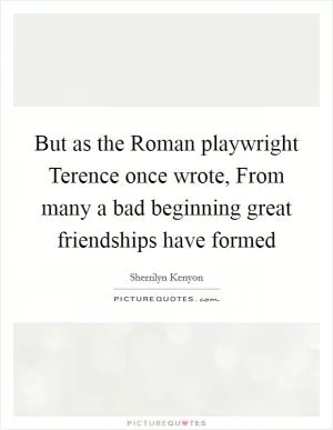 But as the Roman playwright Terence once wrote, From many a bad beginning great friendships have formed Picture Quote #1