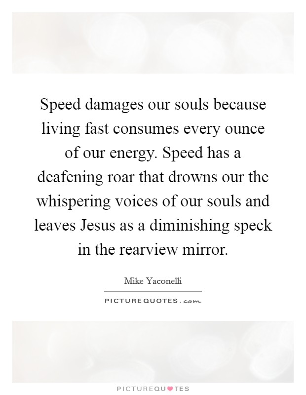 Speed damages our souls because living fast consumes every ounce of our energy. Speed has a deafening roar that drowns our the whispering voices of our souls and leaves Jesus as a diminishing speck in the rearview mirror Picture Quote #1
