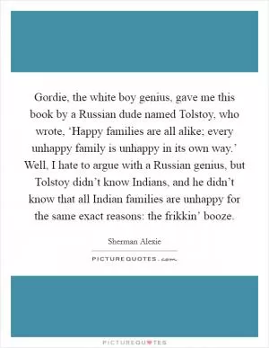 Gordie, the white boy genius, gave me this book by a Russian dude named Tolstoy, who wrote, ‘Happy families are all alike; every unhappy family is unhappy in its own way.’ Well, I hate to argue with a Russian genius, but Tolstoy didn’t know Indians, and he didn’t know that all Indian families are unhappy for the same exact reasons: the frikkin’ booze Picture Quote #1