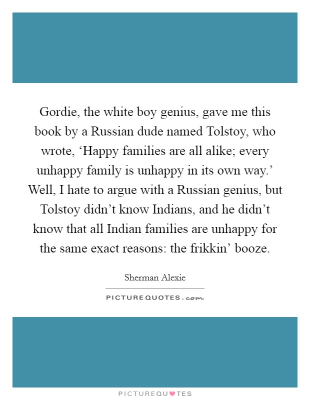 Gordie, the white boy genius, gave me this book by a Russian dude named Tolstoy, who wrote, ‘Happy families are all alike; every unhappy family is unhappy in its own way.' Well, I hate to argue with a Russian genius, but Tolstoy didn't know Indians, and he didn't know that all Indian families are unhappy for the same exact reasons: the frikkin' booze Picture Quote #1