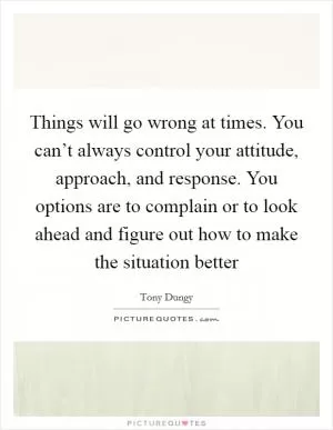 Things will go wrong at times. You can’t always control your attitude, approach, and response. You options are to complain or to look ahead and figure out how to make the situation better Picture Quote #1