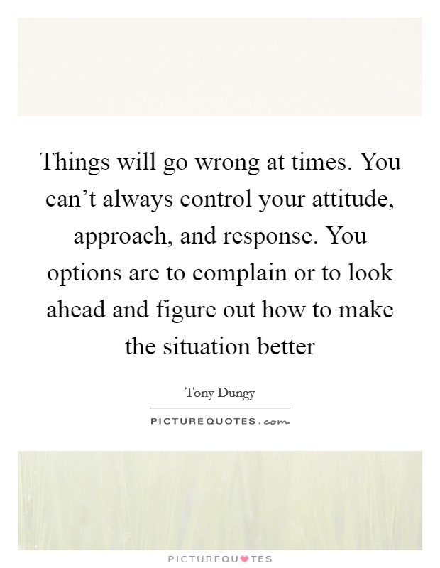 Things will go wrong at times. You can't always control your attitude, approach, and response. You options are to complain or to look ahead and figure out how to make the situation better Picture Quote #1