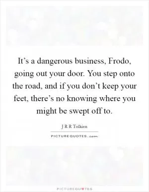It’s a dangerous business, Frodo, going out your door. You step onto the road, and if you don’t keep your feet, there’s no knowing where you might be swept off to Picture Quote #1