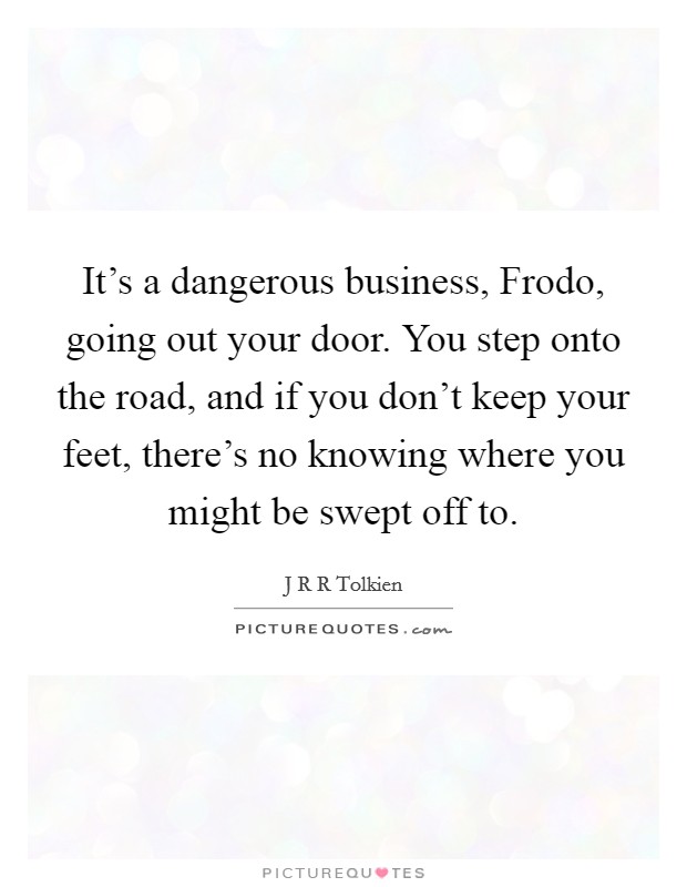 It's a dangerous business, Frodo, going out your door. You step onto the road, and if you don't keep your feet, there's no knowing where you might be swept off to Picture Quote #1