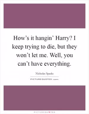 How’s it hangin’ Harry? I keep trying to die, but they won’t let me. Well, you can’t have everything Picture Quote #1